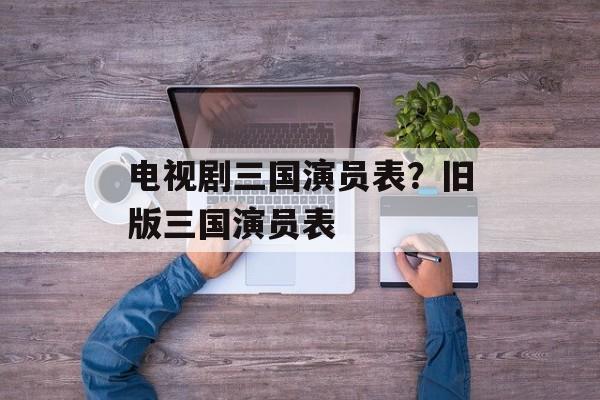 电视剧三国演员表？旧版三国演员表-第1张图片-