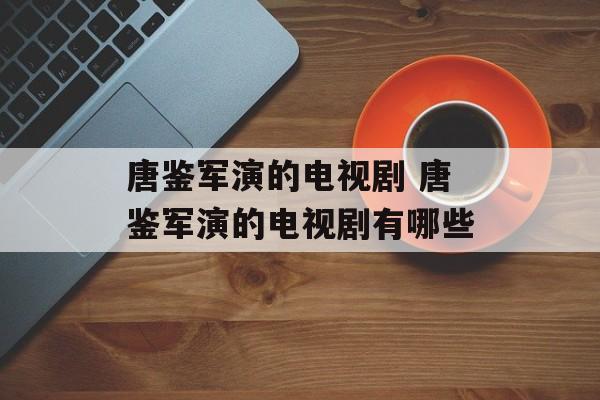 唐鉴军演的电视剧 唐鉴军演的电视剧有哪些-第1张图片-