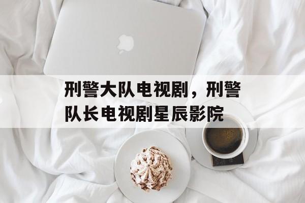 刑警大队电视剧，刑警队长电视剧星辰影院-第1张图片-