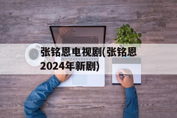 张铭恩电视剧(张铭恩2024年新剧)-第1张图片-