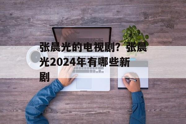 张晨光的电视剧？张晨光2024年有哪些新剧-第1张图片-