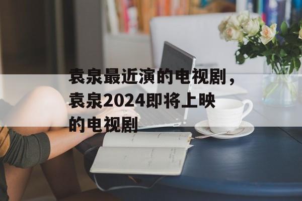 袁泉最近演的电视剧，袁泉2024即将上映的电视剧-第1张图片-