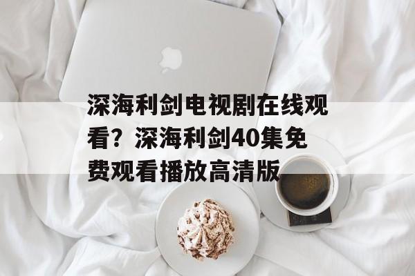深海利剑电视剧在线观看？深海利剑40集免费观看播放高清版-第1张图片-