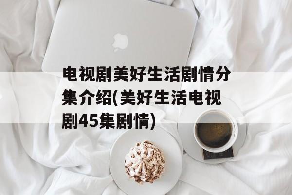 电视剧美好生活剧情分集介绍(美好生活电视剧45集剧情)-第1张图片-