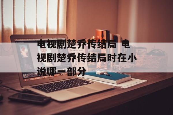电视剧楚乔传结局 电视剧楚乔传结局时在小说哪一部分-第1张图片-