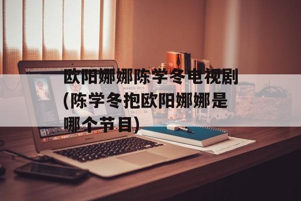 欧阳娜娜陈学冬电视剧(陈学冬抱欧阳娜娜是哪个节目)-第1张图片-