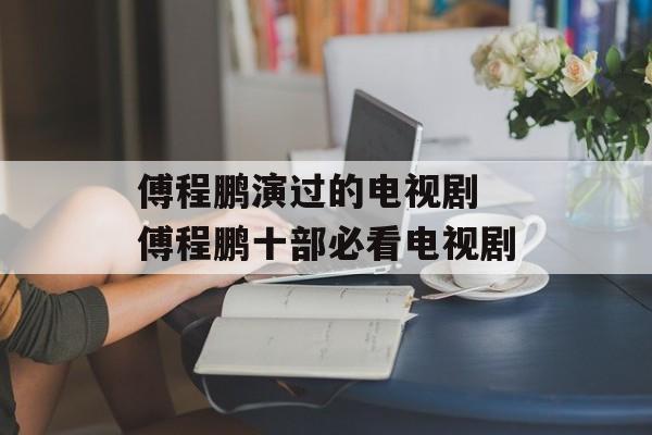 傅程鹏演过的电视剧 傅程鹏十部必看电视剧-第1张图片-