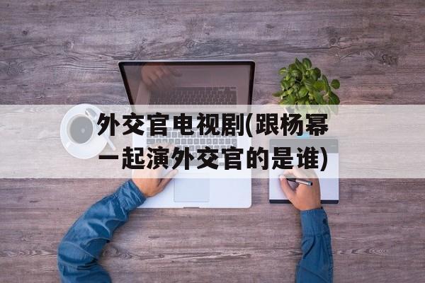 外交官电视剧(跟杨幂一起演外交官的是谁)-第1张图片-