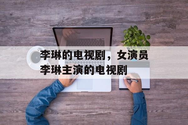 李琳的电视剧，女演员李琳主演的电视剧-第1张图片-