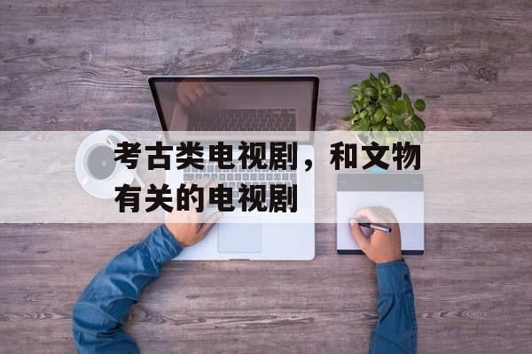 考古类电视剧，和文物有关的电视剧-第1张图片-