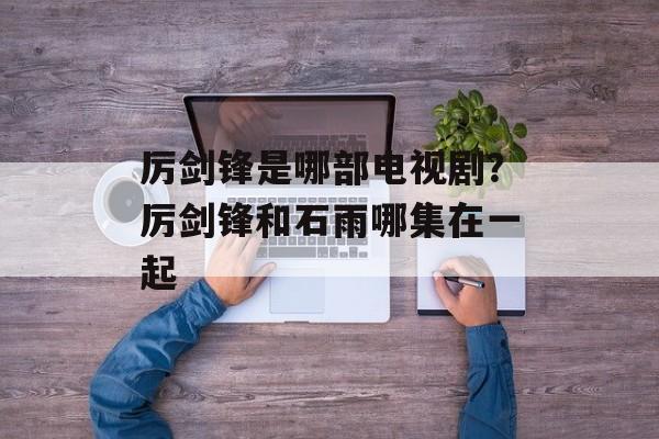 厉剑锋是哪部电视剧？厉剑锋和石雨哪集在一起-第1张图片-