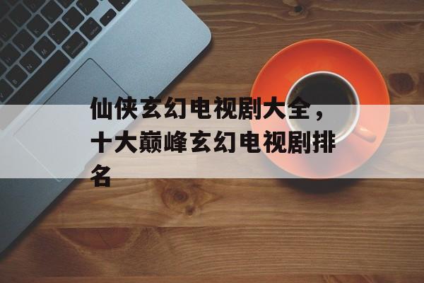 仙侠玄幻电视剧大全，十大巅峰玄幻电视剧排名-第1张图片-