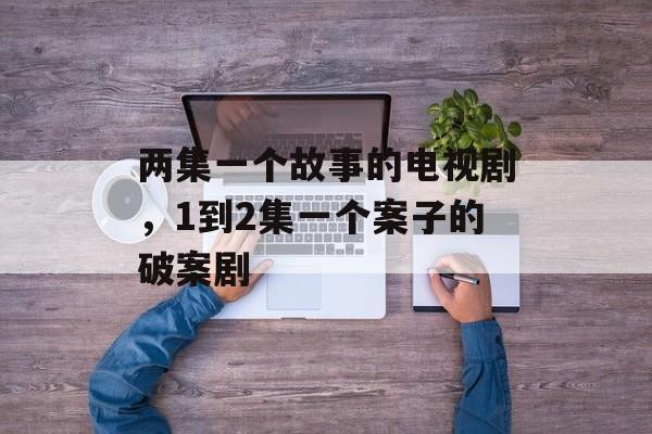 两集一个故事的电视剧，1到2集一个案子的破案剧-第1张图片-