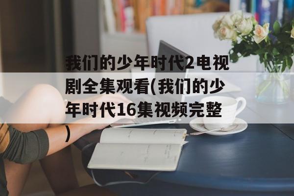 我们的少年时代2电视剧全集观看(我们的少年时代16集视频完整)-第1张图片-
