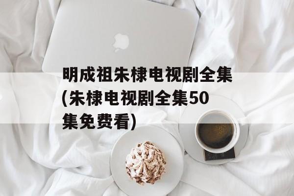 明成祖朱棣电视剧全集(朱棣电视剧全集50集免费看)-第1张图片-