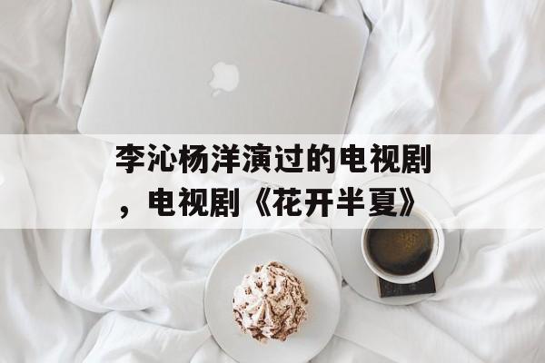 李沁杨洋演过的电视剧，电视剧《花开半夏》-第1张图片-