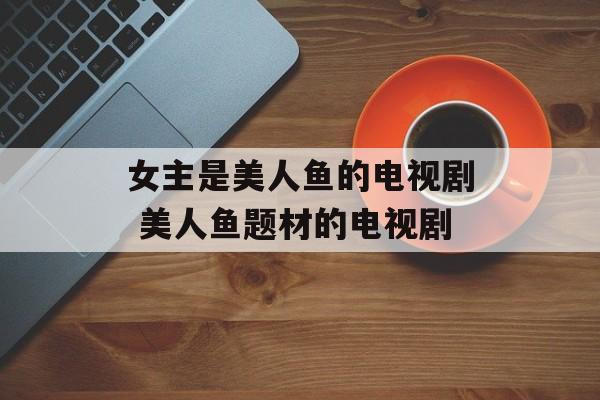 女主是美人鱼的电视剧 美人鱼题材的电视剧-第1张图片-