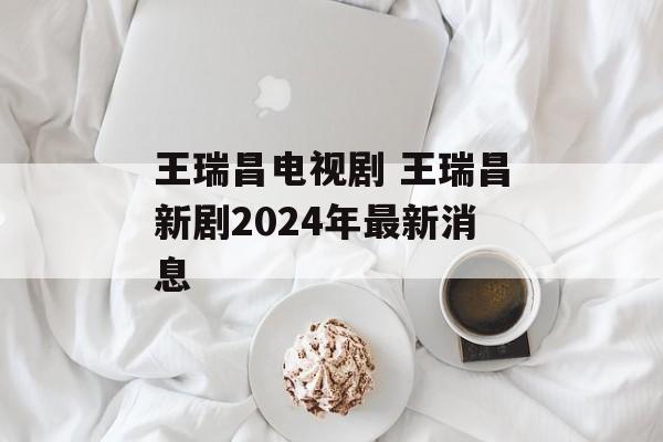 王瑞昌电视剧 王瑞昌新剧2024年最新消息-第1张图片-