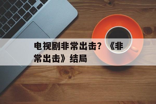 电视剧非常出击？《非常出击》结局-第1张图片-