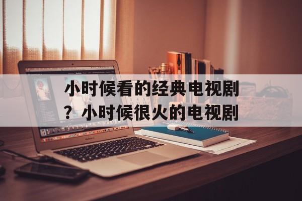 小时候看的经典电视剧？小时候很火的电视剧-第1张图片-