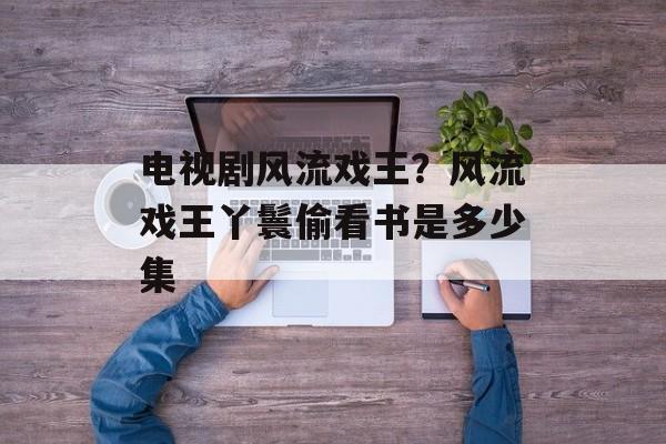 电视剧风流戏王？风流戏王丫鬟偷看书是多少集-第1张图片-