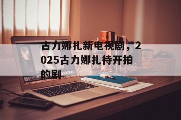 古力娜扎新电视剧，2025古力娜扎待开拍的剧-第1张图片-
