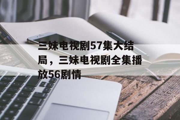三妹电视剧57集大结局，三妹电视剧全集播放56剧情-第1张图片-