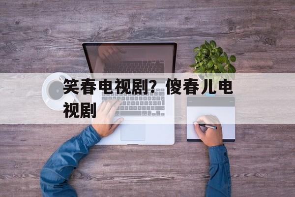 笑春电视剧？傻春儿电视剧-第1张图片-