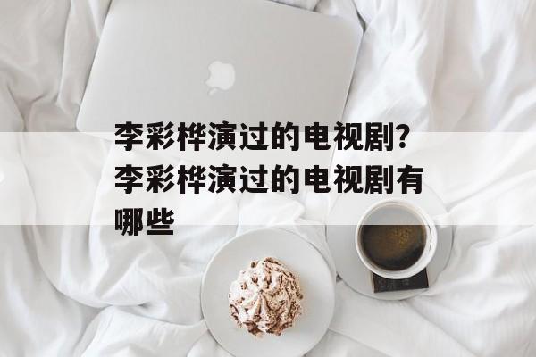 李彩桦演过的电视剧？李彩桦演过的电视剧有哪些-第1张图片-