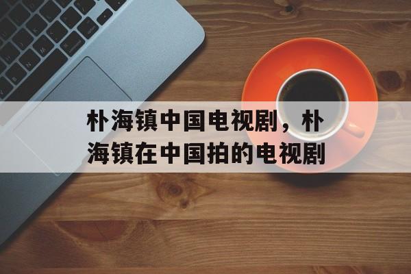 朴海镇中国电视剧，朴海镇在中国拍的电视剧-第1张图片-