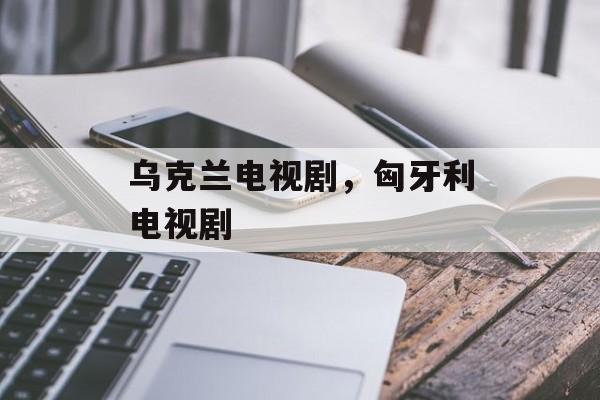 乌克兰电视剧，匈牙利电视剧-第1张图片-