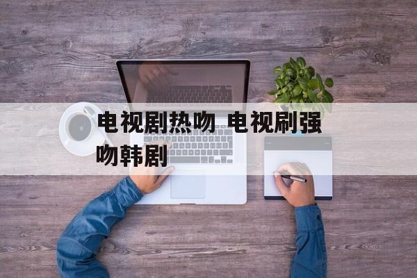 电视剧热吻 电视刷强吻韩剧-第1张图片-