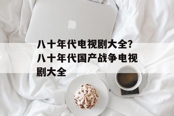 八十年代电视剧大全？八十年代国产战争电视剧大全-第1张图片-