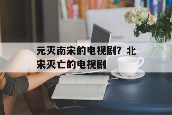 元灭南宋的电视剧？北宋灭亡的电视剧-第1张图片-