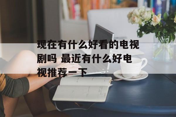 现在有什么好看的电视剧吗 最近有什么好电视推荐一下-第1张图片-