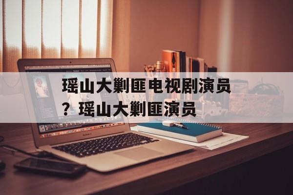 瑶山大剿匪电视剧演员？瑶山大剿匪演员-第1张图片-