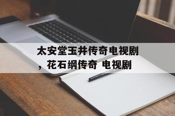 太安堂玉井传奇电视剧，花石纲传奇 电视剧-第1张图片-