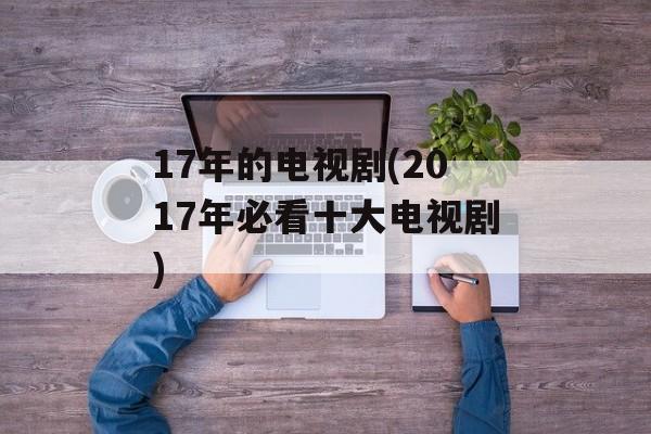 17年的电视剧(2017年必看十大电视剧)-第1张图片-