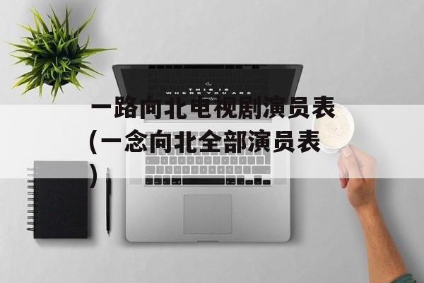 一路向北电视剧演员表(一念向北全部演员表)-第1张图片-