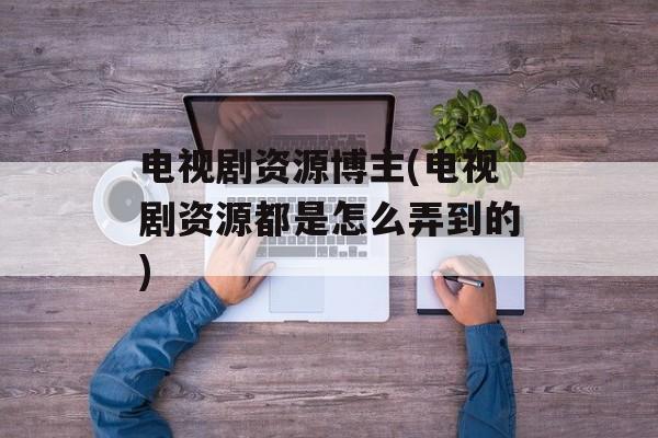 电视剧资源博主(电视剧资源都是怎么弄到的)-第1张图片-