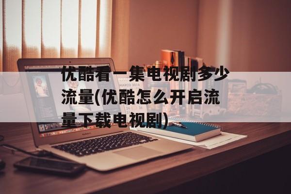 优酷看一集电视剧多少流量(优酷怎么开启流量下载电视剧)-第1张图片-