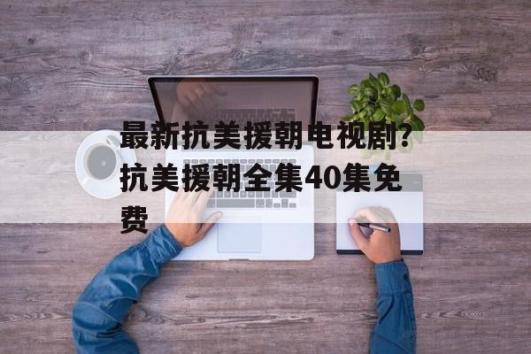 最新抗美援朝电视剧？抗美援朝全集40集免费-第1张图片-