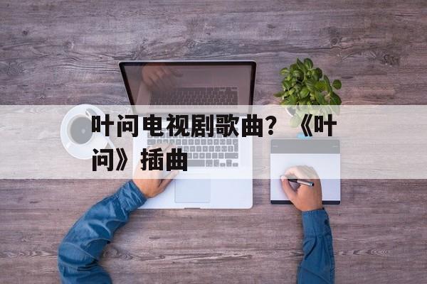 叶问电视剧歌曲？《叶问》插曲-第1张图片-