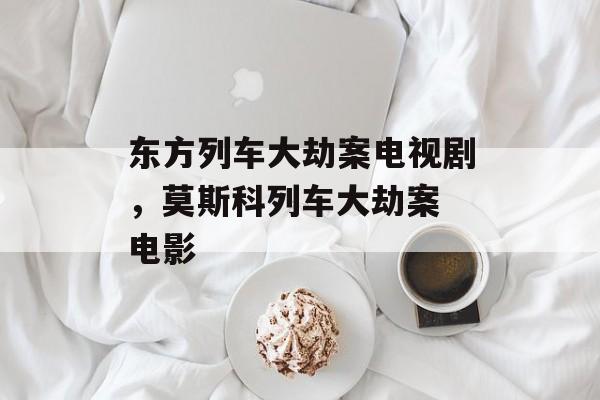 东方列车大劫案电视剧，莫斯科列车大劫案 电影-第1张图片-
