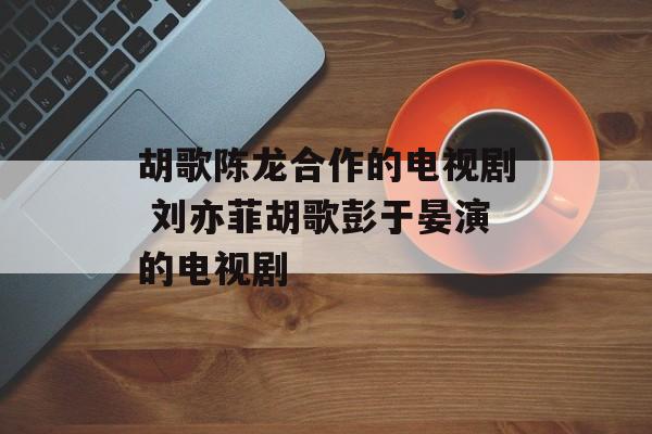 胡歌陈龙合作的电视剧 刘亦菲胡歌彭于晏演的电视剧-第1张图片-