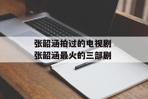 张韶涵拍过的电视剧 张韶涵最火的三部剧-第1张图片-
