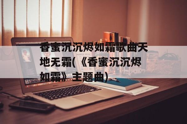 香蜜沉沉烬如霜歌曲天地无霜(《香蜜沉沉烬如霜》主题曲)-第1张图片-