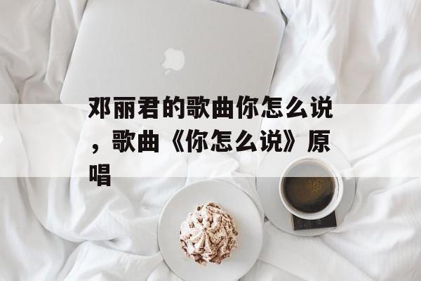 邓丽君的歌曲你怎么说，歌曲《你怎么说》原唱-第1张图片-