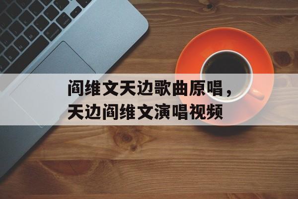 阎维文天边歌曲原唱，天边阎维文演唱视频-第1张图片-
