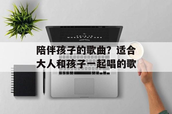 陪伴孩子的歌曲？适合大人和孩子一起唱的歌-第1张图片-